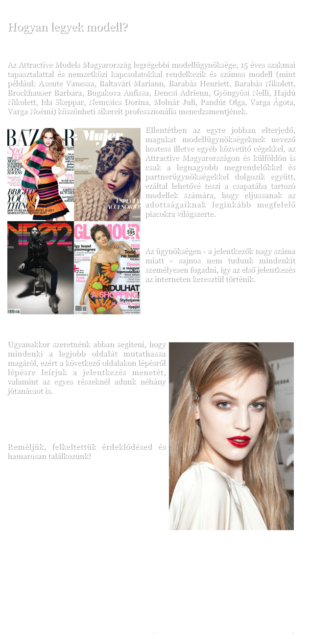 
Hogyan legyek modell?


Az Attractive Models Magyarország legrégebbi modellügynöksége, 15 éves szakmai tapasztalattal és nemzetközi kapcsolatokkal rendelkezik és számos modell köszönheti sikereit professzionális menedzsmentjének.


￼Ellentétben az egyre jobban elterjedő, magukat modellügynökségeknek nevező hostess illetve egyéb közvetítő cégekkel, az Attractive Magyarországon és külföldön is csak a legnagyobb megrendelőkkel és partnerügynökségekkel dolgozik együtt, ezáltal lehetővé teszi a csapatába tartozó modellek számára, hogy eljussanak az adottságaiknak leginkább megfelelő piacokra világszerte.   


Az ügynökségen - a jelentkezők nagy száma miatt - sajnos nem tudunk mindenkit személyesen fogadni, így az első jelentkezés az interneten keresztül történik.




￼Ugyanakkor szeretnénk abban segíteni, hogy mindenki a legjobb oldalát mutathassa magáról, ezért a következő oldalakon lépésről lépésre leírjuk a jelentkezés menetét, valamint az egyes részeknél adunk néhány jótanácsot is. 





Reméljük, felkeltettük érdeklődésed és hamarosan találkozunk!








JELENTKEZÉS - ADATOK MEGADÁSA                                  www.attractive.hu